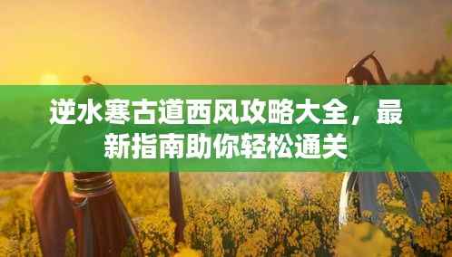 逆水寒古道西风攻略大全,最新指南助你轻松通关