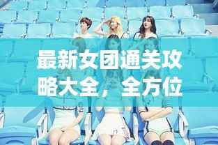 最新女团通关攻略大全,全方位指南助你轻松登顶,成为偶像之路的秘籍!