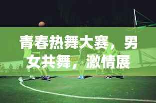 青春热舞大赛，男女共舞，激情展现青春风采！